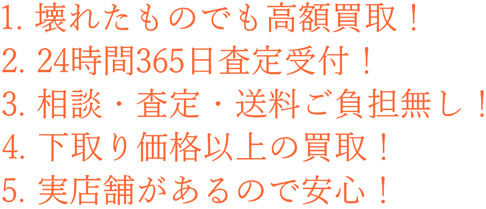 1. 壊れたものでも高額買取！ 2. 24時間365日査定受付！ 3. 相談・査定・送料ご負担無し！ 4. 下取り価格以上の買取！ 5. 実店舗があるので安心！