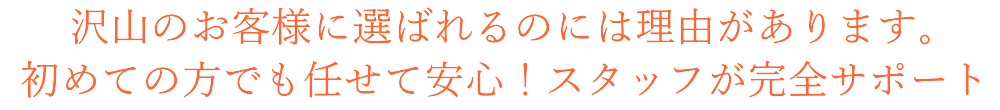 沢山のお客様に選ばれるのには理由があります。 初めての方でも任せて安心！スタッフが完全サポート 